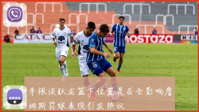 李根谈狄龙篮下位置是否会影响詹姆斯罚球表现引发热议