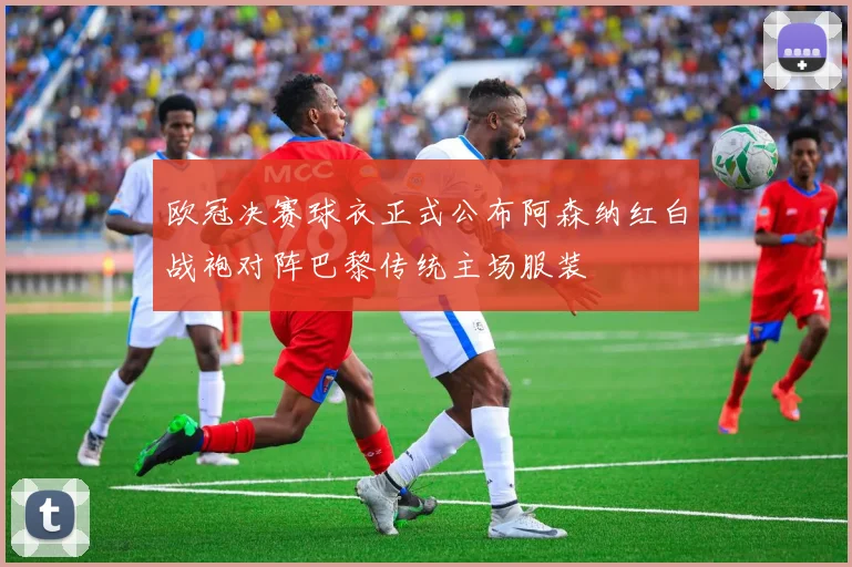 欧冠决赛球衣正式公布阿森纳红白战袍对阵巴黎传统主场服装