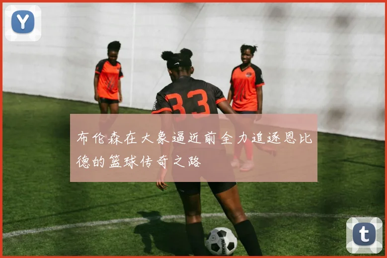 布伦森在大象逼近前全力追逐恩比德的篮球传奇之路