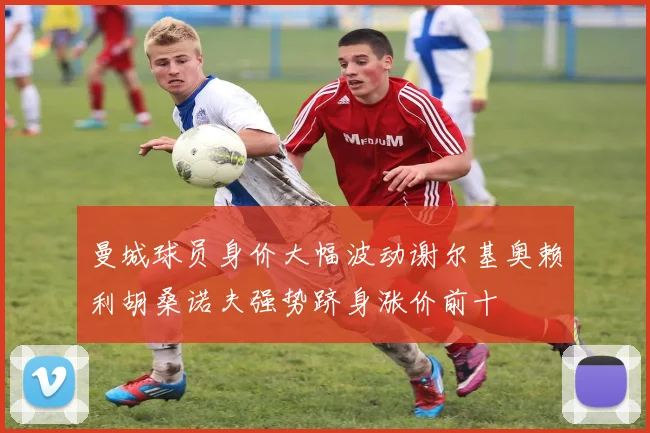 曼城球员身价大幅波动谢尔基奥赖利胡桑诺夫强势跻身涨价前十