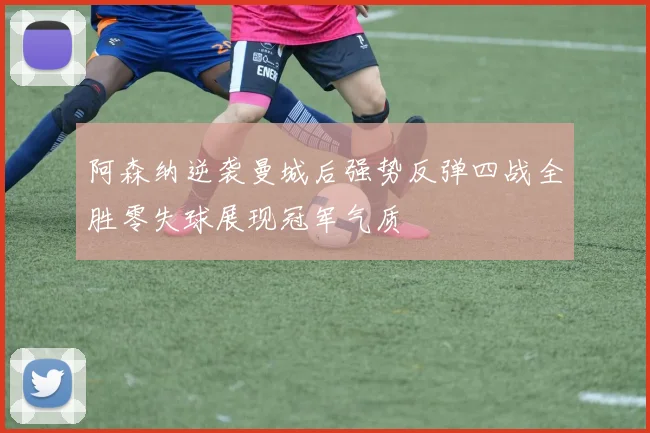 阿森纳逆袭曼城后强势反弹四战全胜零失球展现冠军气质