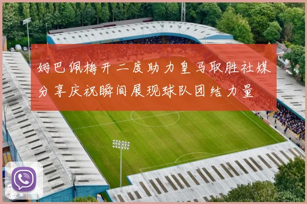 姆巴佩梅开二度助力皇马取胜社媒分享庆祝瞬间展现球队团结力量