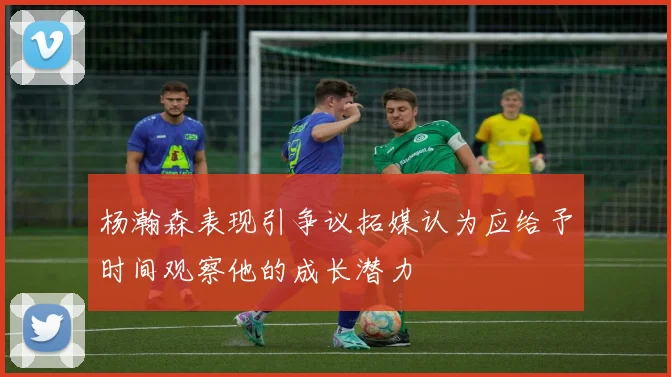 杨瀚森表现引争议拓媒认为应给予时间观察他的成长潜力