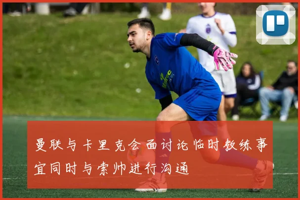 曼联与卡里克会面讨论临时教练事宜同时与索帅进行沟通