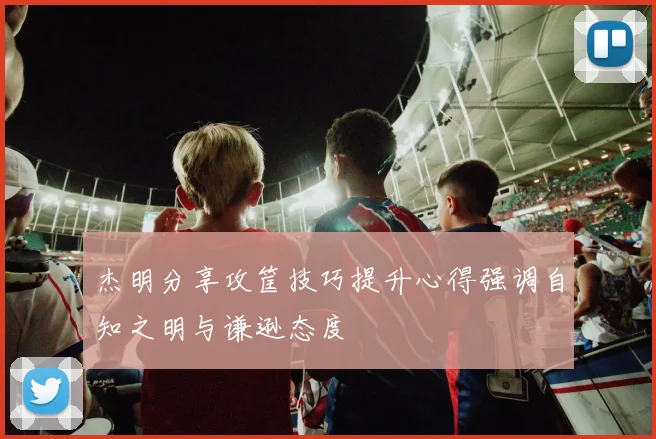 杰明分享攻筐技巧提升心得强调自知之明与谦逊态度