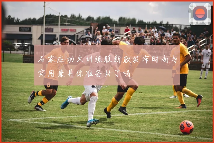 石家庄功夫训练服新款发布时尚与实用兼具你准备好了吗