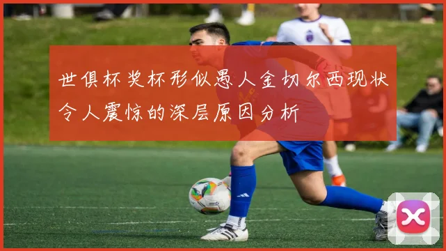 世俱杯奖杯形似愚人金切尔西现状令人震惊的深层原因分析