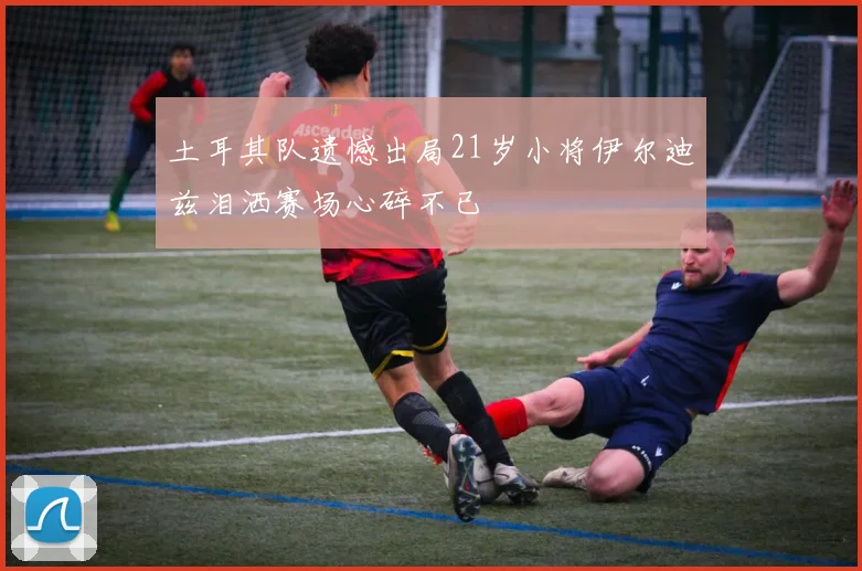 土耳其队遗憾出局21岁小将伊尔迪兹泪洒赛场心碎不已