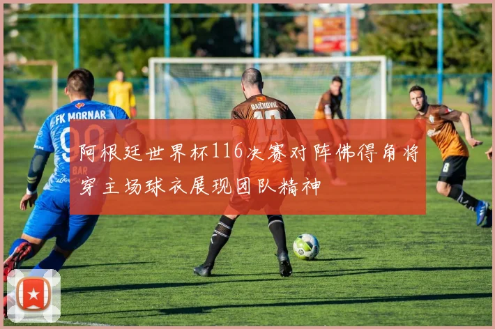 阿根廷世界杯116决赛对阵佛得角将穿主场球衣展现团队精神