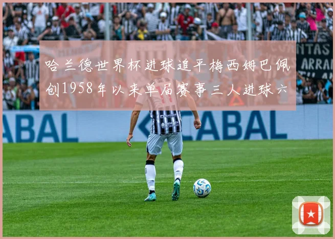 哈兰德世界杯进球追平梅西姆巴佩创1958年以来单届赛事三人进球六次新纪录