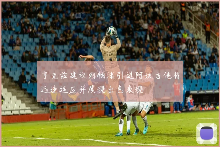 亨克兹建议利物浦引进阿坎吉他将迅速适应并展现出色表现