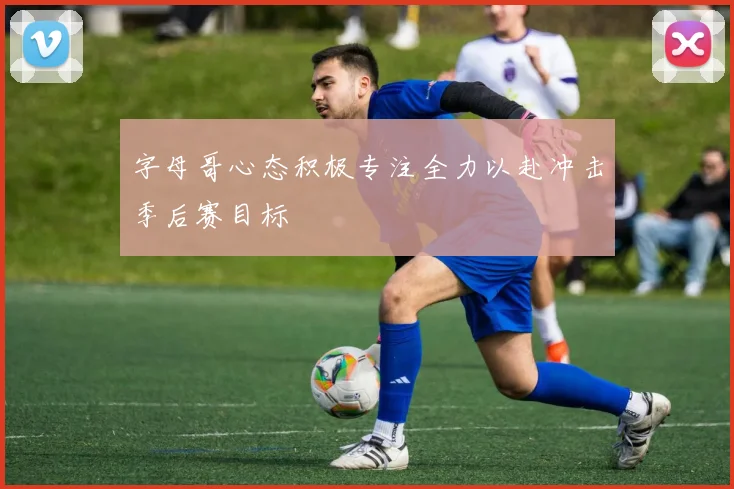 字母哥心态积极专注全力以赴冲击季后赛目标