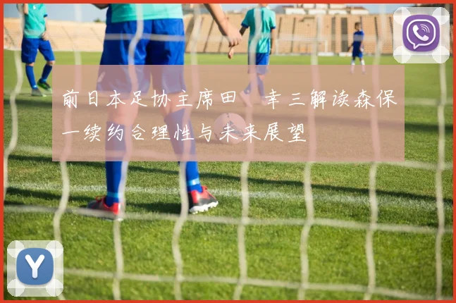 前日本足协主席田嶋幸三解读森保一续约合理性与未来展望