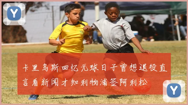 卡里乌斯回忆无球日子曾想退役直言看新闻才知利物浦签阿利松
