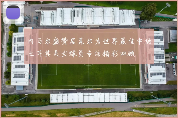 内马尔盛赞居莱尔为世界最佳中场土耳其美女球员专访精彩回顾