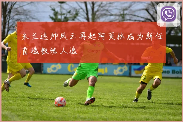米兰选帅风云再起阿莫林成为新任首选教练人选