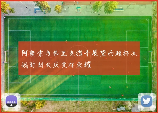 阿隆索与弗里克携手展望西超杯决战时刻共庆奖杯荣耀