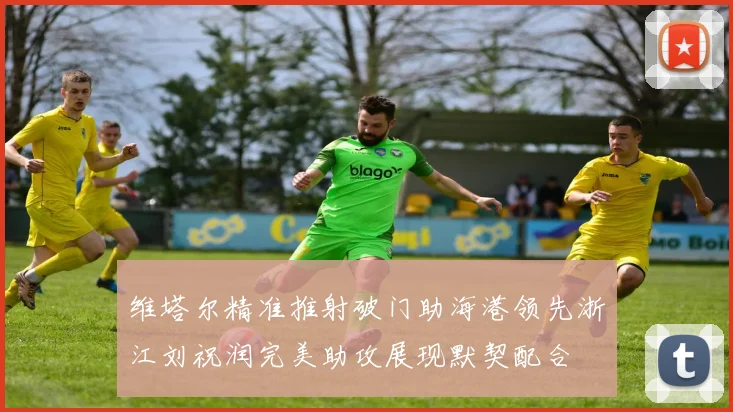 维塔尔精准推射破门助海港领先浙江刘祝润完美助攻展现默契配合