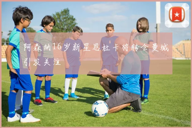 阿森纳16岁新星恩杜卡将转会曼城引发关注