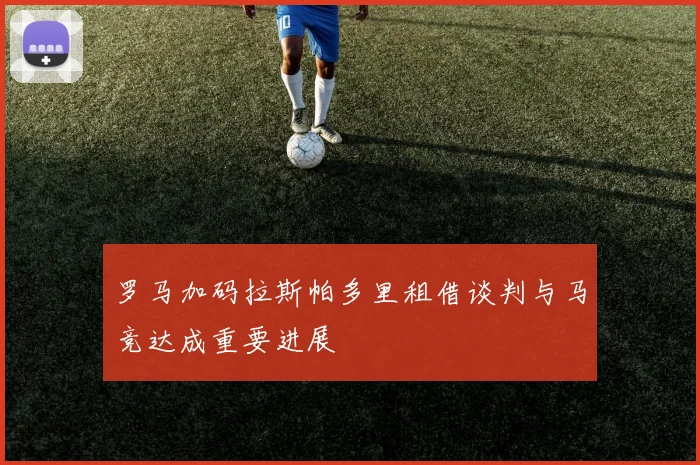罗马加码拉斯帕多里租借谈判与马竞达成重要进展