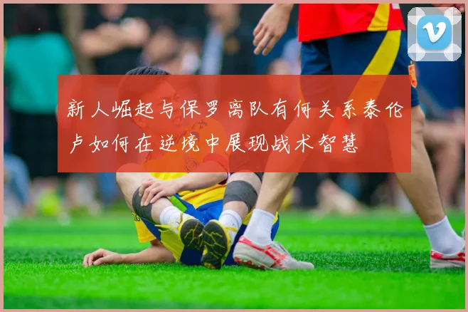 新人崛起与保罗离队有何关系泰伦卢如何在逆境中展现战术智慧